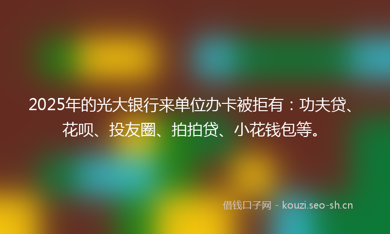 2025年的光大银行来单位办卡被拒有：功夫贷、花呗、投友圈、拍拍贷、小花钱包等。