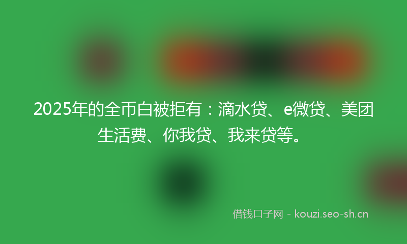 2025年的全币白被拒有：滴水贷、e微贷、美团生活费、你我贷、我来贷等。