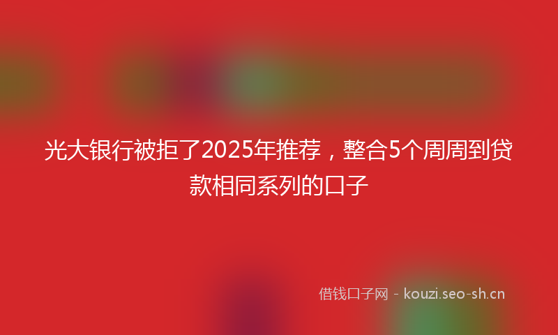 光大银行被拒了2025年推荐，整合5个周周到贷款相同系列的口子