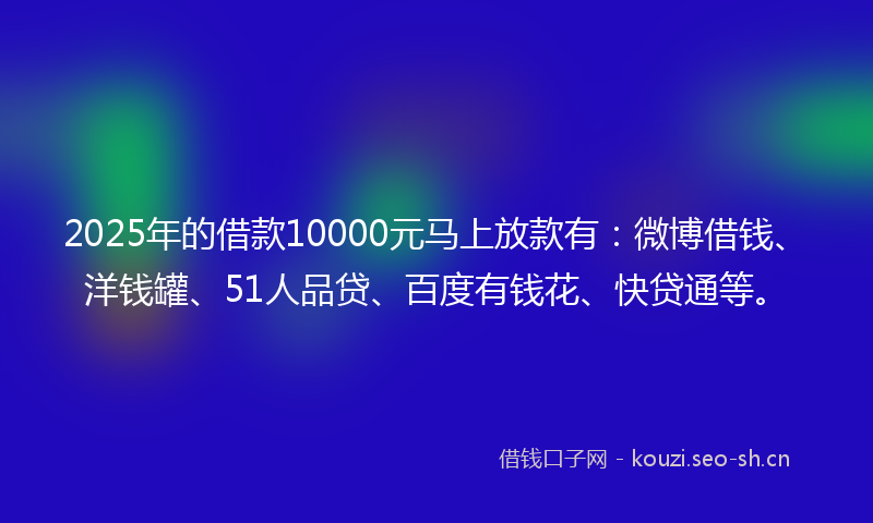 2025年的借款10000元马上放款有：微博借钱、洋钱罐、51人品贷、百度有钱花、快贷通等。