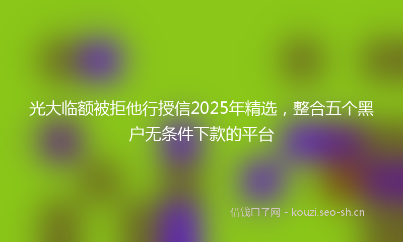 光大临额被拒他行授信2025年精选，整合五个黑户无条件下款的平台