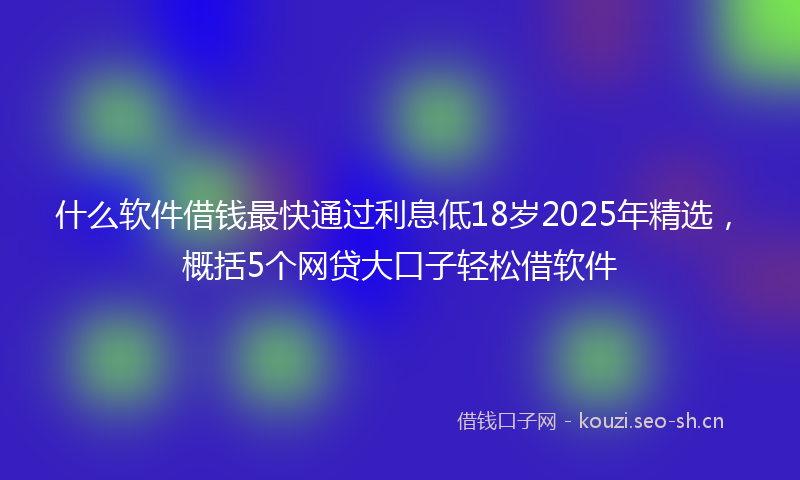 什么软件借钱最快通过利息低18岁2025年精选，概括5个网贷大口子轻松借软件