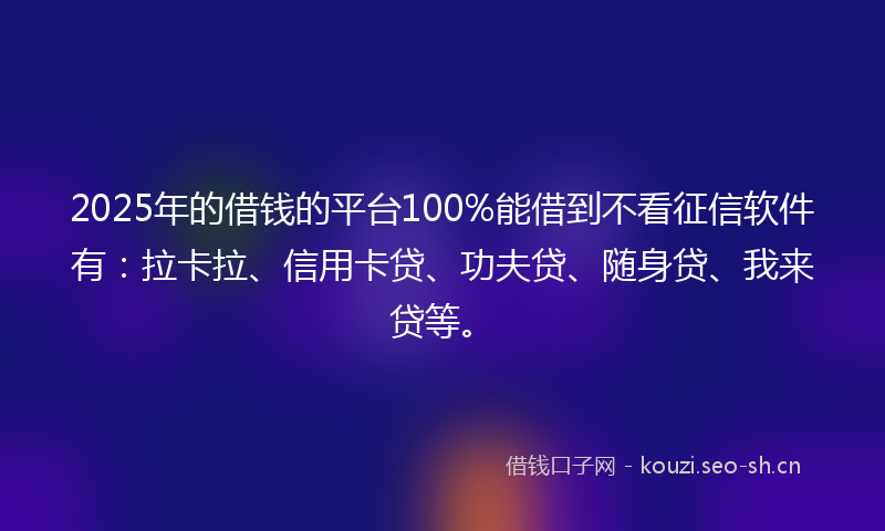 2025年的借钱的平台100%能借到不看征信软件有：拉卡拉、信用卡贷、功夫贷、随身贷、我来贷等。