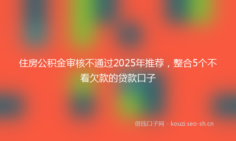 住房公积金审核不通过2025年推荐，整合5个不看欠款的贷款口子