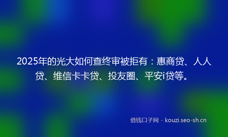 2025年的光大如何查终审被拒有：惠商贷、人人贷、维信卡卡贷、投友圈、平安i贷等。