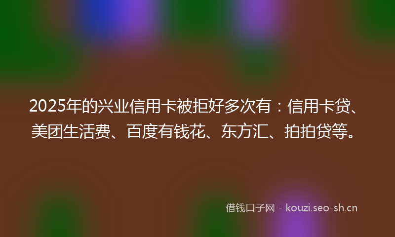 2025年的兴业信用卡被拒好多次有：信用卡贷、美团生活费、百度有钱花、东方汇、拍拍贷等。