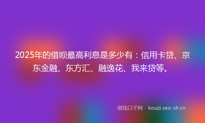 2025年的借呗最高利息是多少有:信用卡贷、京东金融、东方汇、融逸花、我来贷等。