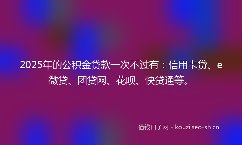 2025年的公积金贷款一次不过有：信用卡贷、e微贷、团贷网、花呗、快贷通等。