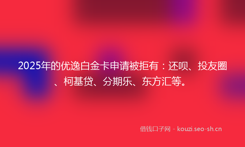 2025年的优逸白金卡申请被拒有：还呗、投友圈、柯基贷、分期乐、东方汇等。