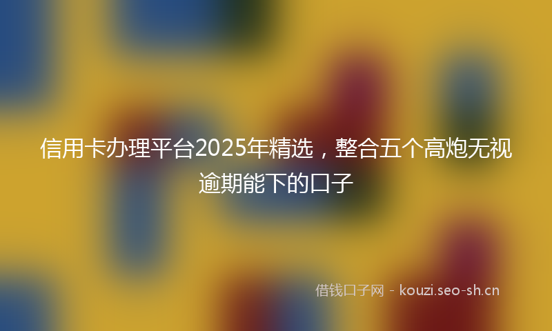信用卡办理平台2025年精选，整合五个高炮无视逾期能下的口子