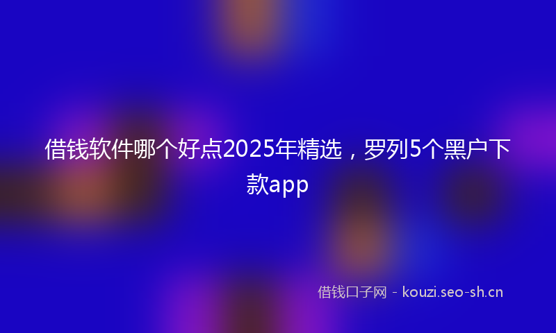 借钱软件哪个好点2025年精选，罗列5个黑户下款app