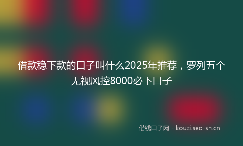 借款稳下款的口子叫什么2025年推荐，罗列五个无视风控8000必下口子