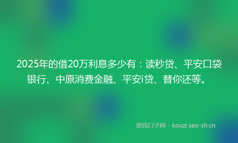 2025年的借20万利息多少有：读秒贷、平安口袋银行、中原消费金融、平安i贷、替你还等。