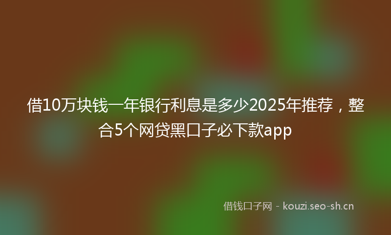借10万块钱一年银行利息是多少2025年推荐，整合5个网贷黑口子必下款app