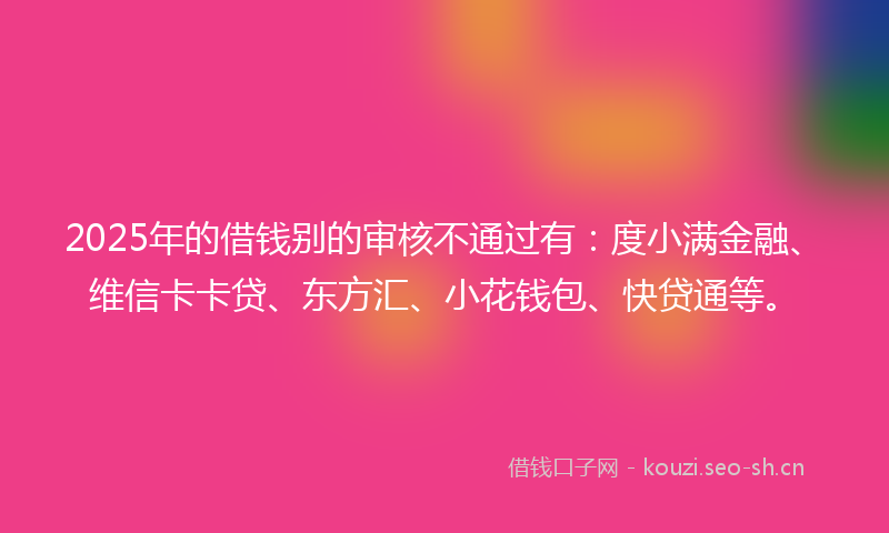 2025年的借钱别的审核不通过有：度小满金融、维信卡卡贷、东方汇、小花钱包、快贷通等。