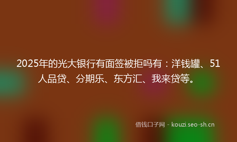 2025年的光大银行有面签被拒吗有：洋钱罐、51人品贷、分期乐、东方汇、我来贷等。