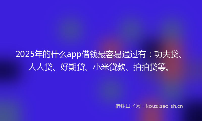 2025年的什么app借钱最容易通过有：功夫贷、人人贷、好期贷、小米贷款、拍拍贷等。