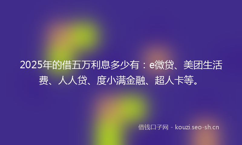 2025年的借五万利息多少有：e微贷、美团生活费、人人贷、度小满金融、超人卡等。
