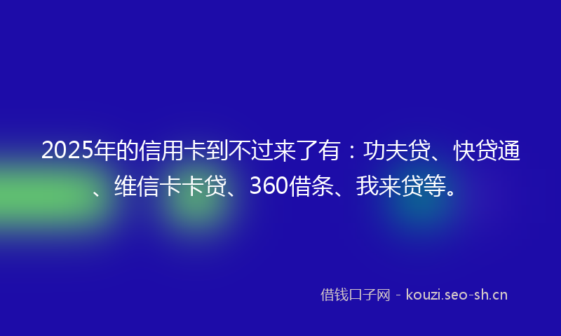 2025年的信用卡到不过来了有：功夫贷、快贷通、维信卡卡贷、360借条、我来贷等。