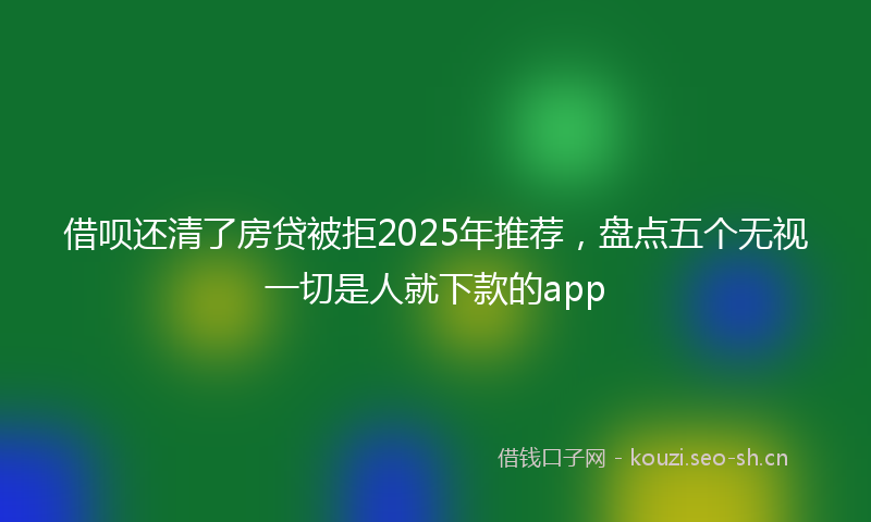借呗还清了房贷被拒2025年推荐，盘点五个无视一切是人就下款的app