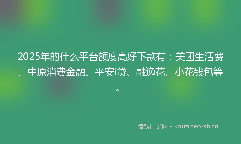 2025年的什么平台额度高好下款有：美团生活费、中原消费金融、平安i贷、融逸花、小花钱包等。