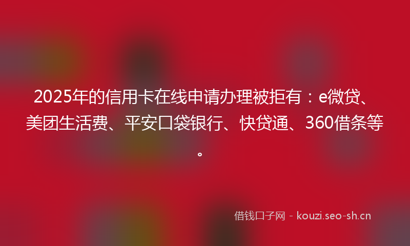 2025年的信用卡在线申请办理被拒有：e微贷、美团生活费、平安口袋银行、快贷通、360借条等。