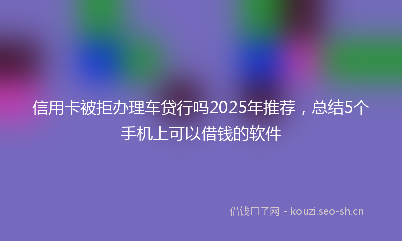 信用卡被拒办理车贷行吗2025年推荐,总结5个手机上可以借钱的软件