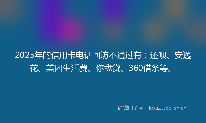 2025年的信用卡电话回访不通过有：还呗、安逸花、美团生活费、你我贷、360借条等。
