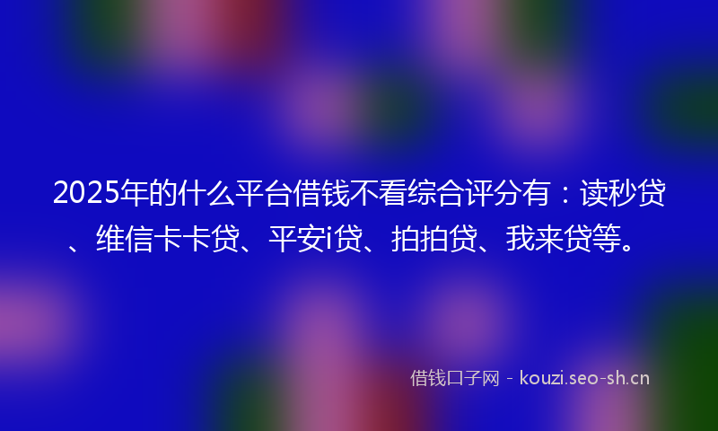 2025年的什么平台借钱不看综合评分有：读秒贷、维信卡卡贷、平安i贷、拍拍贷、我来贷等。