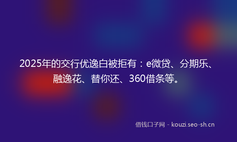 2025年的交行优逸白被拒有：e微贷、分期乐、融逸花、替你还、360借条等。