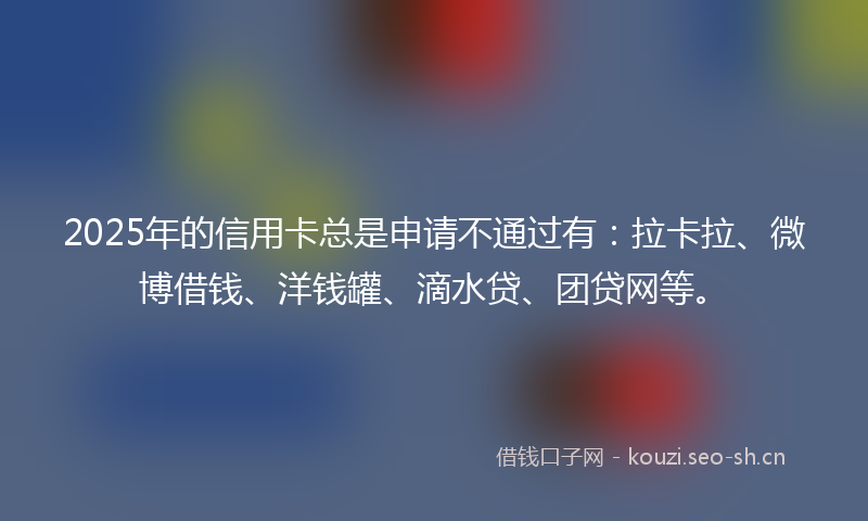 2025年的信用卡总是申请不通过有：拉卡拉、微博借钱、洋钱罐、滴水贷、团贷网等。