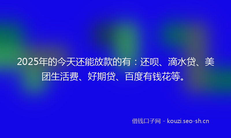 2025年的今天还能放款的有:还呗、滴水贷、美团生活费、好期贷、百度有钱花等。