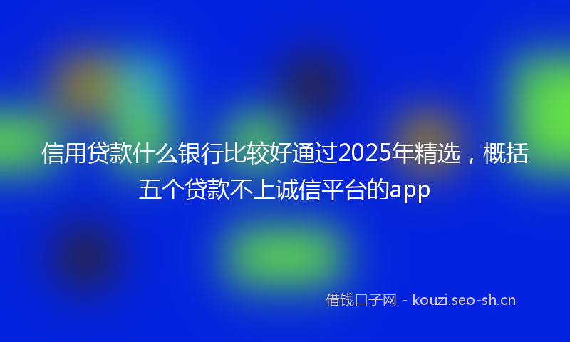 信用贷款什么银行比较好通过2025年精选，概括五个贷款不上诚信平台的app