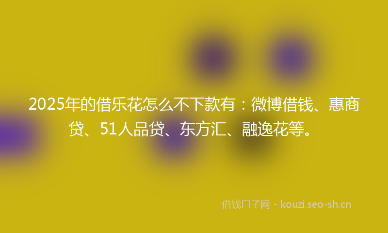 2025年的借乐花怎么不下款有：微博借钱、惠商贷、51人品贷、东方汇、融逸花等。