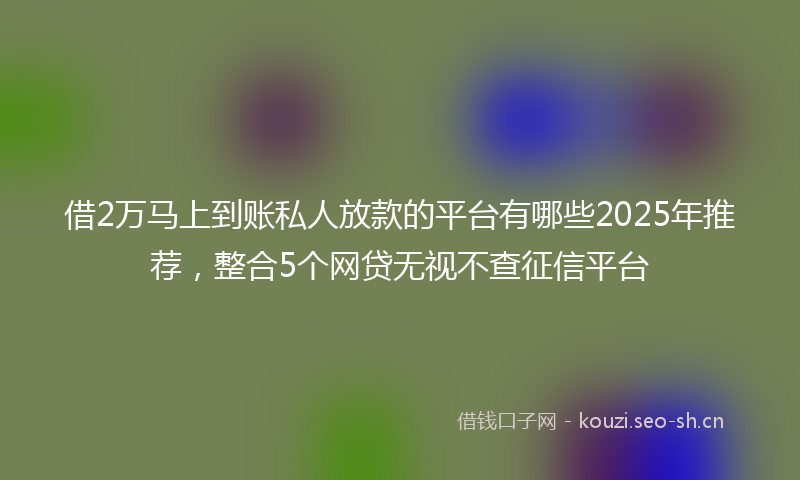 借2万马上到账私人放款的平台有哪些2025年推荐，整合5个网贷无视不查征信平台