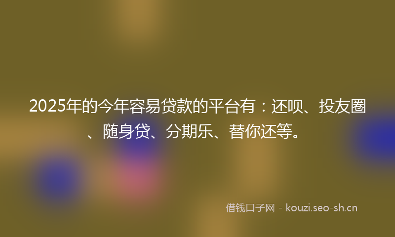 2025年的今年容易贷款的平台有：还呗、投友圈、随身贷、分期乐、替你还等。