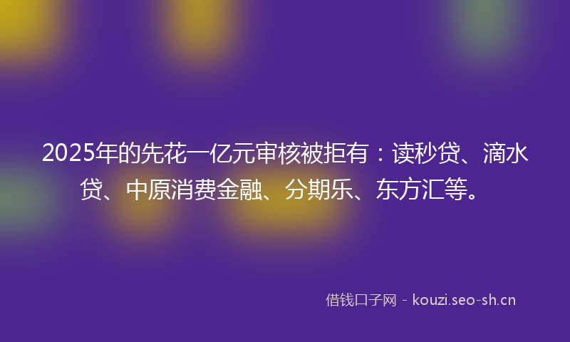 2025年的先花一亿元审核被拒有：读秒贷、滴水贷、中原消费金融、分期乐、东方汇等。