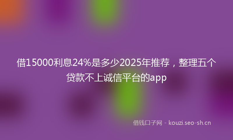 借15000利息24%是多少2025年推荐，整理五个贷款不上诚信平台的app