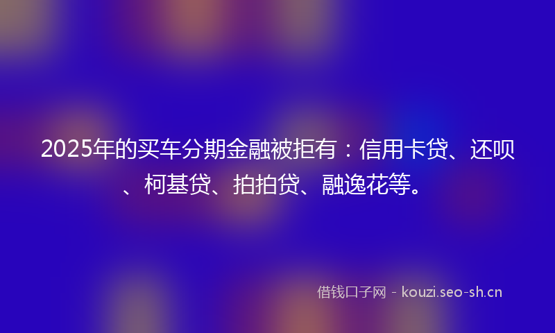 2025年的买车分期金融被拒有：信用卡贷、还呗、柯基贷、拍拍贷、融逸花等。
