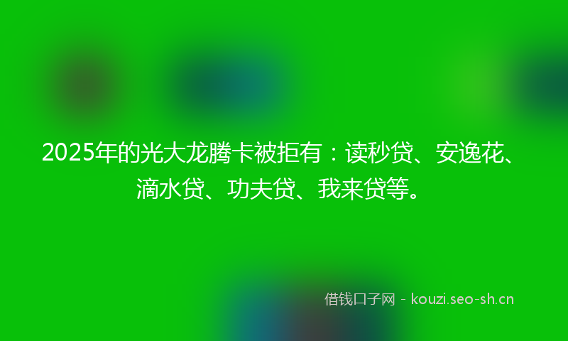 2025年的光大龙腾卡被拒有：读秒贷、安逸花、滴水贷、功夫贷、我来贷等。