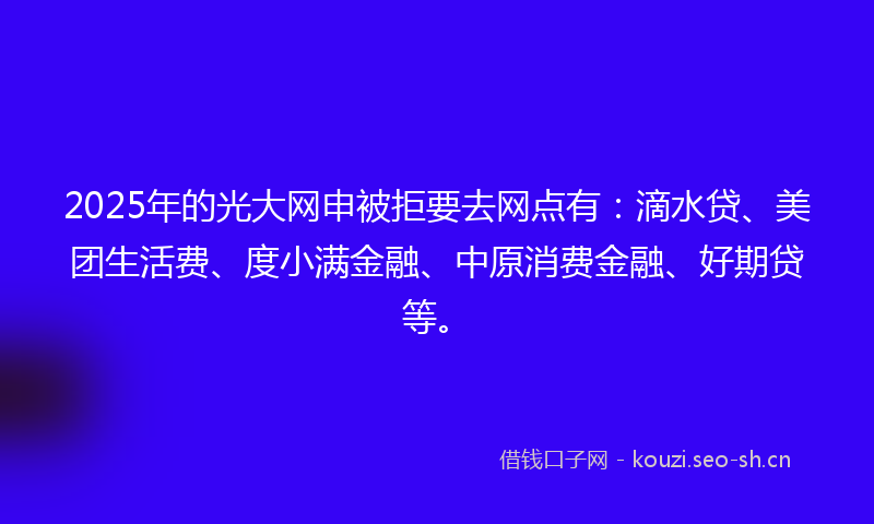 2025年的光大网申被拒要去网点有：滴水贷、美团生活费、度小满金融、中原消费金融、好期贷等。