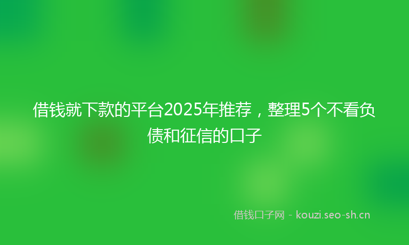 借钱就下款的平台2025年推荐，整理5个不看负债和征信的口子