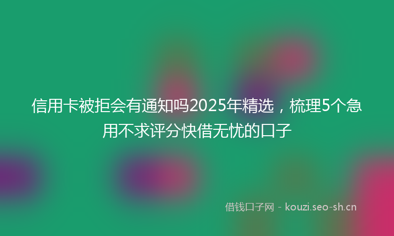 信用卡被拒会有通知吗2025年精选，梳理5个急用不求评分快借无忧的口子