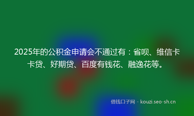 2025年的公积金申请会不通过有：省呗、维信卡卡贷、好期贷、百度有钱花、融逸花等。
