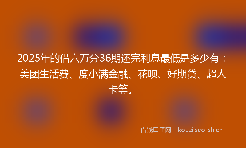2025年的借六万分36期还完利息最低是多少有：美团生活费、度小满金融、花呗、好期贷、超人卡等。
