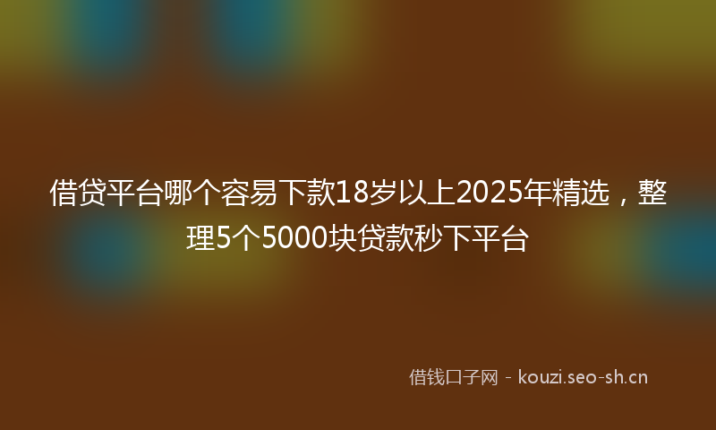 借贷平台哪个容易下款18岁以上2025年精选，整理5个5000块贷款秒下平台