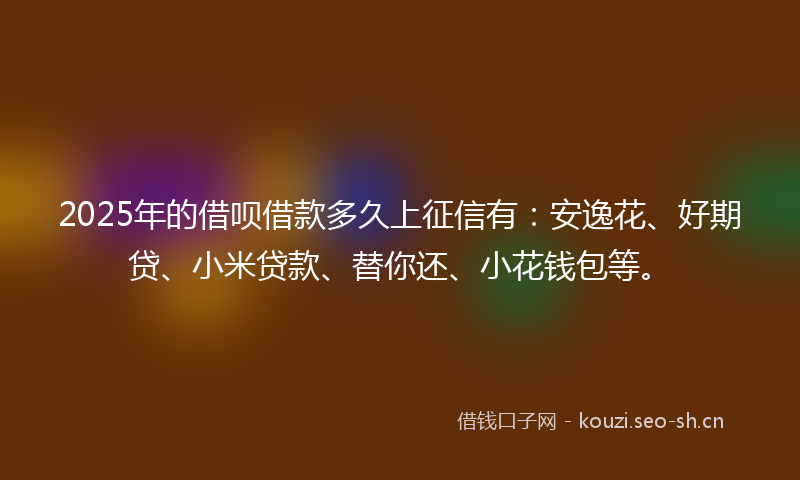 2025年的借呗借款多久上征信有：安逸花、好期贷、小米贷款、替你还、小花钱包等。