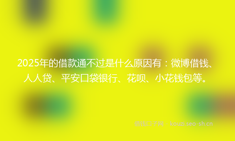 2025年的借款通不过是什么原因有：微博借钱、人人贷、平安口袋银行、花呗、小花钱包等。