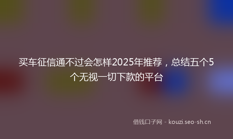 买车征信通不过会怎样2025年推荐，总结五个5个无视一切下款的平台
