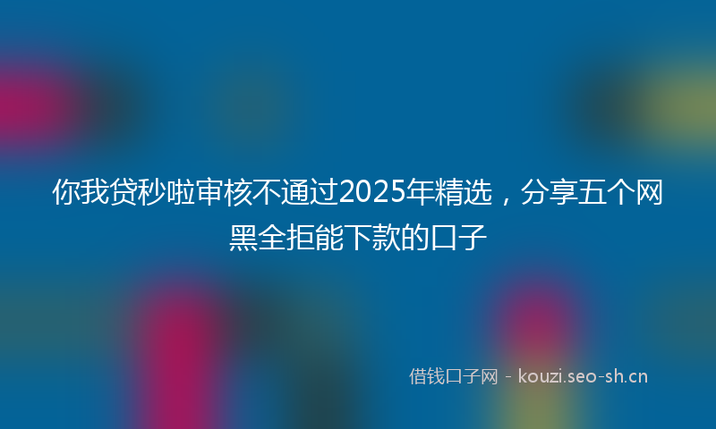 你我贷秒啦审核不通过2025年精选，分享五个网黑全拒能下款的口子